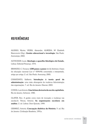 GESTÃO ESCOLAR | REFERÊNCIAS 93
REFERÊNCIAS
ALONSO, Myrtes; VIEIRA, Alexandre; ALMEIDA, Ma
Elizabeth
Bianconcini (Org.). Gestão educacional e tecnologia. São Paulo:
Avercampo, 2003.
ALTHUSSER, Louis. Ideologia e aparelho Ideológico do Estado.
Lisboa: Editorial Presença, 1974.
BRANDÃO, C. Fonseca. LDB passo a passo: lei de diretrizes e bases
da educação nacional (Lei nº 9394/96) comentada e interpretada,
artigo por artigo. 2. ed. São Paulo: Avercamp, 2005.
CHIAVENATO, Idalberto. Introdução à teoria geral da
administração: uma visão abrangente da moderna Administração
das organizações. 7. ed. Rio de Janeiro: Elsevier, 2003.
CUNHA,LuisAntonio.Umaleituradateoriada escola capitalista.
Rio de Janeiro: Achiomé, 1980.
GLATER, Ron. A gestão como meio de inovação e mudança nas
escolas.In: Nóvoa, Antonio. As organizações escolares em
análise. 2. ed. Lisboa: Dom Quixote, 1999.
GRAMSCI, Antonio. Concepção dialética da História. 9. ed. Rio
de Janeiro: Civilização Brasileira, 1991a.
 