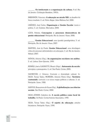 94 PEDAGOGIA
_______. Os intelectuais e a organização da cultura. 8 ed. Rio
de Janeiro: Civilização Brasileira, 1991b.
IMBERNÓN, Francisco. A educação no século XXI: os desafios do
futuro imediato. 2. ed. Porto Alegre: Artes Médicas Sul, 2000.
LIBÂNEO, José Carlos. Organização e Gestão Escolar: teoria e
prática. 5. ed. Goiânia: Alternativa, 2004.
LÜCK, Heloísa. Concepções e processos democráticos de
gestão educacional. Petrópolis, Rio de Janeiro: Vozes, 2006.
_______. Gestão Educacional: uma questão paradigmática, 3. ed.
Petrópolis, Rio de Janeiro: Vozes, 2007.
MARTINS, José do Prado. Gestão Educacional: uma abordagem
crítica do processo administrativo em educação. 3. ed. Rio de Janeiro:
Weked, 2007.
NÓVOA, Antonio (Org.). As organizações escolares em análise.
2. ed. Lisboa: Dom Quixote, 1999.
ROMÃO, José e GADDOTTI, Moacir (Orgs.). Autonomia da escola:
princípios e pressupostos. 6. ed. São Paulo: Cortez, 2005.
SACRISTÁN, J. Gimeno. Currículo e diversidade cultural. In:
SILVA, Tomaz Tadeu; MOREIRA, Antonio Flávio (Org.). Território
contestado: currículo e os novos mapas políticos e culturais. 2. ed.
Petrópolis: Vozes, 1988.
SANTOS, Boaventura de Sousa (Org.). A globalização e as ciências
sociais. São Paulo: Cortez, 2002.
SILVA JÚNIOR, Celestino da. A escola pública como local de
trabalho. Sõ Paulo: Cortez/Autores Associados, 1990.
SILVA, Tomaz Tadeu (Org.). O sujeito da educação: estudos
folcatianos. Petrópolis: Vozes, 1994.
 