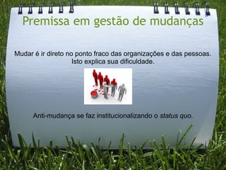 Premissa em gestão de mudanças

Mudar é ir direto no ponto fraco das organizações e das pessoas.
                    Isto explica sua dificuldade.




      Anti-mudança se faz institucionalizando o status quo.
 