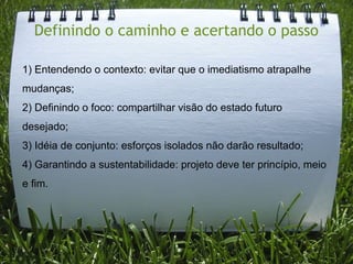 Definindo o caminho e acertando o passo

1) Entendendo o contexto: evitar que o imediatismo atrapalhe
mudanças;
2) Definindo o foco: compartilhar visão do estado futuro
desejado;
3) Idéia de conjunto: esforços isolados não darão resultado;
4) Garantindo a sustentabilidade: projeto deve ter princípio, meio
e fim.
 