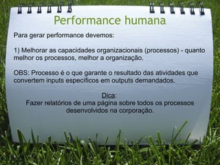 Performance humana
Para gerar performance devemos:

1) Melhorar as capacidades organizacionais (processos) - quanto
melhor os processos, melhor a organização.

OBS: Processo é o que garante o resultado das atividades que
convertem inputs específicos em outputs demandados.

                             Dica:
    Fazer relatórios de uma página sobre todos os processos
                  desenvolvidos na corporação.
 