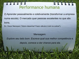 Performance humana
2) Aprender pessoalmente e coletivamente (transformar a empresa
numa escola). O mercado quer pessoas excelentes no que são
bons.
Ex: Oscar Niemeyer ("Adoro desenhar! Fazer cálculo é com os outros").



                                   Mensagem:
  Explore seu lado bom. Escreva qual sua melhor competência e,
                  depois, comece a dar chance para ela.
 