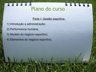 Plano do curso
                   Parte I: Gestão esportiva
1) Introdução a administração;
2) Performance humana;
3) Modelo do negócio esportivo;
4) Elementos do negócio esportivo.
 