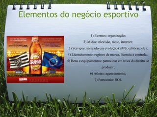 Elementos do negócio esportivo

                            1) Eventos: organização;
                       2) Mídia: televisão, rádio, internet;
             3) Serviços: mercado em evolução (SMS, editoras, etc);
            4) Licenciamento: registro de marca, licencia e controla;
            5) Bens e equipamentos: patrocinar em troca do direito de
                                    produzir;
                           6) Atletas: agenciamento;
                               7) Patrocínio: ROI.
 