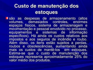 Custo de manutenção dosCusto de manutenção dos
estoquesestoques
são as despesas de armazenamento (altossão as despesas de armazenamento (altos
volumes, demasiados controles, enormesvolumes, demasiados controles, enormes
espaços físicos, sistema de armazenagem eespaços físicos, sistema de armazenagem e
movimentação e pessoal envolvido no processo,movimentação e pessoal envolvido no processo,
equipamentos e sistemas de informaçãoequipamentos e sistemas de informação
específicos). Há ainda os custos relativos aosespecíficos). Há ainda os custos relativos aos
impostos e aos seguros de incêndio e roubo.impostos e aos seguros de incêndio e roubo.
Além disso, os itens estão sujeitos a perdas,Além disso, os itens estão sujeitos a perdas,
roubos e obsolescências, aumentando aindaroubos e obsolescências, aumentando ainda
mais os custos de mantê-los em estoques.mais os custos de mantê-los em estoques.
Estima-se que o custo de manutenção dosEstima-se que o custo de manutenção dos
estoques representa aproximadamente 25% doestoques representa aproximadamente 25% do
valor médio dos produtos.valor médio dos produtos.
 