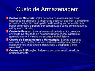 Custo de ArmazenagemCusto de Armazenagem
Custos de Materiais:Custos de Materiais: Valor de todos os materiais que estãoValor de todos os materiais que estão
estocados na empresa (é importante observar que com o crescenteestocados na empresa (é importante observar que com o crescente
processo de terceirização parte destes estoques pode estar emprocesso de terceirização parte destes estoques pode estar em
poder de terceiro e poderá ser contabilizada como consignação oupoder de terceiro e poderá ser contabilizada como consignação ou
estoque em trânsito).estoque em trânsito).
Custo de Pessoal:Custo de Pessoal: é o custo mensal de toda mão- de- obraé o custo mensal de toda mão- de- obra
envolvida na atividade de estoques (manutenção, controle eenvolvida na atividade de estoques (manutenção, controle e
gerenciamento, inclusive os encargos trabalhistas).gerenciamento, inclusive os encargos trabalhistas).
Custos de Equipamentos e Manutenção:Custos de Equipamentos e Manutenção: São as despesasSão as despesas
mensais para manter estoques, incluindo a depreciação dosmensais para manter estoques, incluindo a depreciação dos
equipamentos, máquinas e instalações e despesas a elesequipamentos, máquinas e instalações e despesas a eles
associados.associados.
Custos de Edificação:Custos de Edificação: Refere-se ao custo anual do m2 deRefere-se ao custo anual do m2 de
armazenamento.armazenamento.
 