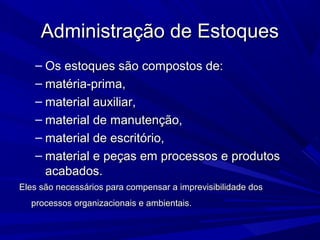 Administração de EstoquesAdministração de Estoques
– Os estoques são compostos de:Os estoques são compostos de:
– matéria-prima,matéria-prima,
– material auxiliar,material auxiliar,
– material de manutenção,material de manutenção,
– material de escritório,material de escritório,
– material e peças em processos e produtosmaterial e peças em processos e produtos
acabados.acabados.
Eles são necessários para compensar a imprevisibilidade dosEles são necessários para compensar a imprevisibilidade dos
processos organizacionais e ambientais.processos organizacionais e ambientais.
 