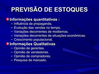 PREVISÃO DE ESTOQUESPREVISÃO DE ESTOQUES
Informações quantitativas :Informações quantitativas :
– Influência da propaganda.Influência da propaganda.
– Evolução das vendas no tempo.Evolução das vendas no tempo.
– Variações decorrentes de modismos.Variações decorrentes de modismos.
– Variações decorrentes de situações econômicas.Variações decorrentes de situações econômicas.
– Crescimento populacional.Crescimento populacional.
Informações QualitativasInformações Qualitativas
– Opinião de gerentes.Opinião de gerentes.
– Opinião de vendedores.Opinião de vendedores.
– Opinião de compradores.Opinião de compradores.
– Pesquisa de mercado.Pesquisa de mercado.
 