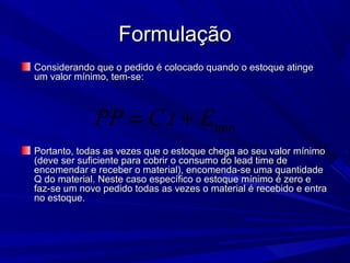 FormulaçãoFormulação
Considerando que o pedido é colocado quando o estoque atingeConsiderando que o pedido é colocado quando o estoque atinge
um valor mínimo, tem-se:um valor mínimo, tem-se:
Portanto, todas as vezes que o estoque chega ao seu valor mínimoPortanto, todas as vezes que o estoque chega ao seu valor mínimo
(deve ser suficiente para cobrir o consumo do lead time de(deve ser suficiente para cobrir o consumo do lead time de
encomendar e receber o material), encomenda-se uma quantidadeencomendar e receber o material), encomenda-se uma quantidade
Q do material. Neste caso específico o estoque mínimo é zero eQ do material. Neste caso específico o estoque mínimo é zero e
faz-se um novo pedido todas as vezes o material é recebido e entrafaz-se um novo pedido todas as vezes o material é recebido e entra
no estoque.no estoque.
min.PP C t E= +
 