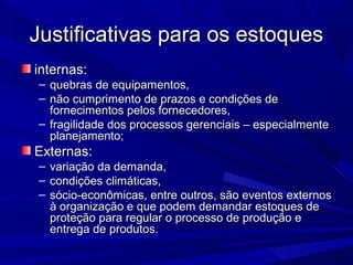 Justificativas para os estoquesJustificativas para os estoques
internas:internas:
– quebras de equipamentos,quebras de equipamentos,
– não cumprimento de prazos e condições denão cumprimento de prazos e condições de
fornecimentos pelos fornecedores,fornecimentos pelos fornecedores,
– fragilidade dos processos gerenciais – especialmentefragilidade dos processos gerenciais – especialmente
planejamento;planejamento;
Externas:Externas:
– variação da demanda,variação da demanda,
– condições climáticas,condições climáticas,
– sócio-econômicas, entre outros, são eventos externossócio-econômicas, entre outros, são eventos externos
à organização e que podem demandar estoques deà organização e que podem demandar estoques de
proteção para regular o processo de produção eproteção para regular o processo de produção e
entrega de produtos.entrega de produtos.
 