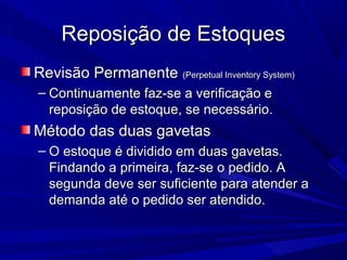 Reposição de EstoquesReposição de Estoques
Revisão PermanenteRevisão Permanente (Perpetual Inventory System)(Perpetual Inventory System)
– Continuamente faz-se a verificação eContinuamente faz-se a verificação e
reposição de estoque, se necessário.reposição de estoque, se necessário.
Método das duas gavetasMétodo das duas gavetas
– O estoque é dividido em duas gavetas.O estoque é dividido em duas gavetas.
Findando a primeira, faz-se o pedido. AFindando a primeira, faz-se o pedido. A
segunda deve ser suficiente para atender asegunda deve ser suficiente para atender a
demanda até o pedido ser atendido.demanda até o pedido ser atendido.
 