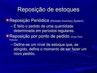 Reposição de estoquesReposição de estoques
Reposição PeriódicaReposição Periódica (Periodic Inventory System)(Periodic Inventory System)
– É feito o pedido de uma quantidadeÉ feito o pedido de uma quantidade
determinada em períodos regulares.determinada em períodos regulares.
Reposição por ponto de pedidoReposição por ponto de pedido (Order Point(Order Point
Policies)Policies)
– Define-se um nível de estoque que, seDefine-se um nível de estoque que, se
atingido, define o momento de ser fazer umatingido, define o momento de ser fazer um
novo pedido.novo pedido.
 