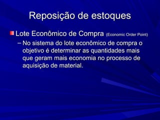 Reposição de estoquesReposição de estoques
Lote Econômico de CompraLote Econômico de Compra (Economic Order Point)(Economic Order Point)
– No sistema do lote econômico de compra oNo sistema do lote econômico de compra o
objetivo é determinar as quantidades maisobjetivo é determinar as quantidades mais
que geram mais economia no processo deque geram mais economia no processo de
aquisição de material.aquisição de material.
 