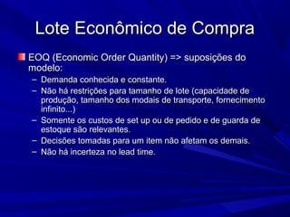 Lote Econômico de CompraLote Econômico de Compra
EOQ (Economic Order Quantity) => suposições doEOQ (Economic Order Quantity) => suposições do
modelo:modelo:
– Demanda conhecida e constante.Demanda conhecida e constante.
– Não há restrições para tamanho de lote (capacidade deNão há restrições para tamanho de lote (capacidade de
produção, tamanho dos modais de transporte, fornecimentoprodução, tamanho dos modais de transporte, fornecimento
infinito...)infinito...)
– Somente os custos de set up ou de pedido e de guarda deSomente os custos de set up ou de pedido e de guarda de
estoque são relevantes.estoque são relevantes.
– Decisões tomadas para um item não afetam os demais.Decisões tomadas para um item não afetam os demais.
– Não há incerteza no lead time.Não há incerteza no lead time.
 
