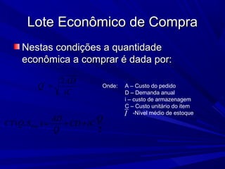 Lote Econômico de CompraLote Econômico de Compra
Nestas condições a quantidadeNestas condições a quantidade
econômica a comprar é dada por:econômica a comprar é dada por:
iC
AD
Q
2*
= Onde: A – Custo do pedido
D – Demanda anual
i – custo de armazenagem
C – Custo unitário do item
-Nível médio de estoque
max( , )
2
AD Q
CT Q S CD iC
Q
= + +
I
 