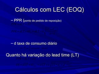 Cálculos com LEC (EOQ)Cálculos com LEC (EOQ)
– PPR (PPR (ponto de pedido de reposição)ponto de pedido de reposição)
– d taxa de consumo diáriod taxa de consumo diário
Quanto há variação do lead time (LT)Quanto há variação do lead time (LT)
( _ )
Q D
d ou demanda diária
t T
=
( )
1
i md
d
PPR dLT ES
C C
PPR dLT kS dLT k
n
= +
−
= + = +
−
22 2
* *dLT d LT
PPR dLT ES
ES d LT kS d LT k LT S d S
= +
= + = + +
 
