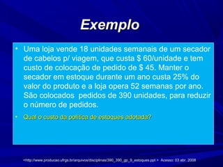 ExemploExemplo
• Uma loja vende 18 unidades semanais de um secador
de cabelos p/ viagem, que custa $ 60/unidade e tem
custo de colocação de pedido de $ 45. Manter o
secador em estoque durante um ano custa 25% do
valor do produto e a loja opera 52 semanas por ano.
São colocados pedidos de 390 unidades, para reduzir
o número de pedidos.
• Qual o custo da política de estoques adotada?Qual o custo da política de estoques adotada?
<http://www.producao.ufrgs.br/arquivos/disciplinas/390_390_gp_9_estoques.ppt > Acesso: 03 abr. 2008<http://www.producao.ufrgs.br/arquivos/disciplinas/390_390_gp_9_estoques.ppt > Acesso: 03 abr. 2008
 