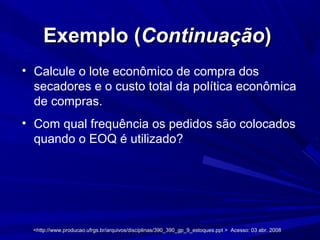 Exemplo (Exemplo (ContinuaçãoContinuação))
• Calcule o lote econômico de compra dos
secadores e o custo total da política econômica
de compras.
• Com qual frequência os pedidos são colocados
quando o EOQ é utilizado?
<http://www.producao.ufrgs.br/arquivos/disciplinas/390_390_gp_9_estoques.ppt > Acesso: 03 abr. 2008<http://www.producao.ufrgs.br/arquivos/disciplinas/390_390_gp_9_estoques.ppt > Acesso: 03 abr. 2008
 