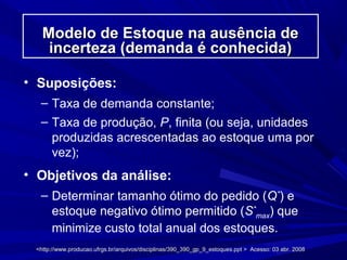 Modelo de Estoque na ausência deModelo de Estoque na ausência de
incerteza (demanda é conhecida)incerteza (demanda é conhecida)
• Suposições:
– Taxa de demanda constante;
– Taxa de produção, P, finita (ou seja, unidades
produzidas acrescentadas ao estoque uma por
vez);
• Objetivos da análise:
– Determinar tamanho ótimo do pedido (Q*
) e
estoque negativo ótimo permitido (S*
max) que
minimize custo total anual dos estoques.
<http://www.producao.ufrgs.br/arquivos/disciplinas/390_390_gp_9_estoques.ppt > Acesso: 03 abr. 2008<http://www.producao.ufrgs.br/arquivos/disciplinas/390_390_gp_9_estoques.ppt > Acesso: 03 abr. 2008
 