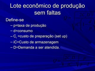 Lote econômico de produçãoLote econômico de produção
sem faltassem faltas
Define-seDefine-se
– p=taxa de produçãop=taxa de produção
– d=consumod=consumo
– CCss =custo de preparação (set up)=custo de preparação (set up)
– iC=Custo de armazenagemiC=Custo de armazenagem
– D=Demanda a ser atendida.D=Demanda a ser atendida.
2 sC D p
Q
iC p d
=
−
2
1
sC D
Q
d
iC
p
=
 
− ÷
 
 