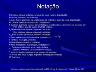NotaçãoNotação
C preço de compra unitário ou unidade de custo variável de produção.C preço de compra unitário ou unidade de custo variável de produção.
D taxa de demanda, unidades/ano.D taxa de demanda, unidades/ano.
A custo fixo de pedido de reposição (custo de pedido) ou custo de setup de produção.A custo fixo de pedido de reposição (custo de pedido) ou custo de setup de produção.
Pr Taxa de reposição ou produção, unidades/ano.Pr Taxa de reposição ou produção, unidades/ano.
h Custo de guarda do estoque por unidade por ano ($/unid/ano), normalmente expresso porh Custo de guarda do estoque por unidade por ano ($/unid/ano), normalmente expresso por
h=iC, onde i é taxa de guarda anual de estoque.h=iC, onde i é taxa de guarda anual de estoque.
IImáxmáx Nível máximo de estoque disponível, unidades.Nível máximo de estoque disponível, unidades.
Nível médio de estoque disponível, unidades.Nível médio de estoque disponível, unidades.
SSmáxmáx Falta máxima de estoque permitida, unidades.Falta máxima de estoque permitida, unidades.
S Falta de estoque média permitida, unidades==>S Falta de estoque média permitida, unidades==>
r Ponto de reposição, unidades.r Ponto de reposição, unidades.
Q Quantidade total pedida, unidades.Q Quantidade total pedida, unidades.
P Taxa de reposição ou produção, unidades/ano.P Taxa de reposição ou produção, unidades/ano.
Custo variável unitário anual médio de falta.Custo variável unitário anual médio de falta.
Custo fixo da falta de uma unidade em estoque.Custo fixo da falta de uma unidade em estoque.
T tamanho do ciclo ou tempo entre rodadas de produçãoT tamanho do ciclo ou tempo entre rodadas de produção
TC Custo total anual (função da política de estoques adotadas)TC Custo total anual (função da política de estoques adotadas)
LT lead timeLT lead time
máxS
=
2
S =
2
Q
Pˆ
<http://www.producao.ufrgs.br/arquivos/disciplinas/390_390_gp_9_estoques.ppt > Acesso: 03 abr. 2008<http://www.producao.ufrgs.br/arquivos/disciplinas/390_390_gp_9_estoques.ppt > Acesso: 03 abr. 2008
fixF
 