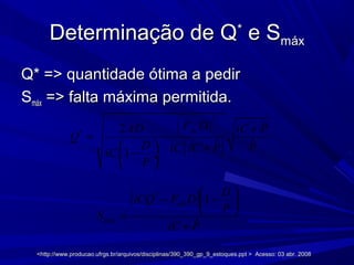 Determinação de QDeterminação de Q**
e Se Smáxmáx
Q* => quantidade ótima a pedirQ* => quantidade ótima a pedir
SSmáxmáx => falta máxima permitida.=> falta máxima permitida.
( )
( )
2
*
ˆ2
ˆˆ
1
fixF DAD iC P
Q
D PiC iC PiC
P
+
= −
  +− ÷
 
( )
PiC
P
D
DFiCQ
S
fix
máx
ˆ
1*
+






−−
=
<http://www.producao.ufrgs.br/arquivos/disciplinas/390_390_gp_9_estoques.ppt > Acesso: 03 abr. 2008<http://www.producao.ufrgs.br/arquivos/disciplinas/390_390_gp_9_estoques.ppt > Acesso: 03 abr. 2008
 