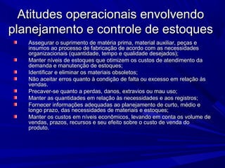 Atitudes operacionais envolvendoAtitudes operacionais envolvendo
planejamento e controle de estoquesplanejamento e controle de estoques
Assegurar o suprimento de matéria prima, material auxiliar, peças eAssegurar o suprimento de matéria prima, material auxiliar, peças e
insumos ao processo de fabricação de acordo com as necessidadesinsumos ao processo de fabricação de acordo com as necessidades
organizacionais (quantidade, tempo e qualidade desejados);organizacionais (quantidade, tempo e qualidade desejados);
Manter níveis de estoques que otimizem os custos de atendimento daManter níveis de estoques que otimizem os custos de atendimento da
demanda e manutenção de estoques;demanda e manutenção de estoques;
Identificar e eliminar os materiais obsoletos;Identificar e eliminar os materiais obsoletos;
Não aceitar erros quanto à condição de falta ou excesso em relação àsNão aceitar erros quanto à condição de falta ou excesso em relação às
vendas.vendas.
Precaver-se quanto a perdas, danos, extravios ou mau uso;Precaver-se quanto a perdas, danos, extravios ou mau uso;
Manter as quantidades em relação às necessidades e aos registros;Manter as quantidades em relação às necessidades e aos registros;
Fornecer informações adequadas ao planejamento de curto, médio eFornecer informações adequadas ao planejamento de curto, médio e
longo prazo, das necessidades de materiais e estoques;longo prazo, das necessidades de materiais e estoques;
Manter os custos em níveis econômicos, levando em conta os volume deManter os custos em níveis econômicos, levando em conta os volume de
vendas, prazos, recursos e seu efeito sobre o custo de venda dovendas, prazos, recursos e seu efeito sobre o custo de venda do
produto.produto.
 