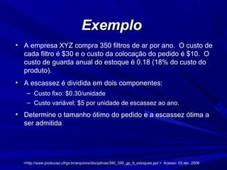 <http://www.producao.ufrgs.br/arquivos/disciplinas/390_390_gp_9_estoques.ppt > Acesso: 03 abr. 2008<http://www.producao.ufrgs.br/arquivos/disciplinas/390_390_gp_9_estoques.ppt > Acesso: 03 abr. 2008
ExemploExemplo
• A empresa XYZ compra 350 filtros de ar por ano. O custo de
cada filtro é $30 e o custo da colocação do pedido é $10. O
custo de guarda anual do estoque é 0.18 (18% do custo do
produto).
• A escassez é dividida em dois componentes:
– Custo fixo: $0.30/unidade
– Custo variável: $5 por unidade de escassez ao ano.
• Determine o tamanho ótimo do pedido e a escassez ótima a
ser admitida.
 