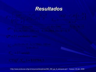 ResultadosResultados
* 51 /Q unidades ano=
*
max 17S unidds=
* *
max( , ) $10784,5CT Q S =
2
2(10)350 (0,30 350) 0,18 30 5
*
0,18(30)(1 350/ ) 0,18 30(0,18 30 5) 5
Q
× × +
= −
− ∞ × × +
<http://www.producao.ufrgs.br/arquivos/disciplinas/390_390_gp_9_estoques.ppt > Acesso: 03 abr. 2008<http://www.producao.ufrgs.br/arquivos/disciplinas/390_390_gp_9_estoques.ppt > Acesso: 03 abr. 2008
( )
( )
2
*
ˆ2
ˆˆ
1
fixF DAD iC P
Q
D PiC iC PiC
P
+
= −
  +− ÷
 
*
max
(0,18 30 52 0,3 350)(1 350 )
0,18 30 5
S
× × − × − ∞
=
× +
( )*
1
ˆ
fix
máx
D
iCQ F D
P
S
iC P
 
− − ÷
 =
+
 