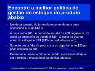 Encontre a melhor política de
gestão do estoque do produto
abaixo
• Um departamento de tornoaria encomenda uma peça
necessária p/ suas CNCs.
• A peça custa $60. A demanda anual é de 400 peças/ano. O
custo da colocação do pedido é $20. O custo de guarda
anual do estoque é 0.24 (24% do custo do produto).
• Sabe-se que a falta da peça custa ao departamento $20 por
peça escassa ao ano.
• Determine o tamanho ótimo do pedido, a escassez ótima a
ser admitida e o custo total da política adotada.
<http://www.producao.ufrgs.br/arquivos/disciplinas/390_390_gp_9_estoques.ppt > Acesso: 03 abr. 2008<http://www.producao.ufrgs.br/arquivos/disciplinas/390_390_gp_9_estoques.ppt > Acesso: 03 abr. 2008
 