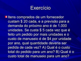 ExercícioExercício
Itens comprados de um fornecedorItens comprados de um fornecedor
custam $ 20 cada, e a previsão para acustam $ 20 cada, e a previsão para a
demanda do próximo ano é de 1.000demanda do próximo ano é de 1.000
unidades. Se custa $ 5 cada vez que éunidades. Se custa $ 5 cada vez que é
feito um pedido por mais unidades e ofeito um pedido por mais unidades e o
custo de manuseio é de $4 por unidadecusto de manuseio é de $4 por unidade
por ano, qual quantidade deveria serpor ano, qual quantidade deveria ser
pedida de cada vez? A) Qual é o custopedida de cada vez? A) Qual é o custo
total do pedido para um ano? B) Qual é ototal do pedido para um ano? B) Qual é o
custo total de manuseio para um ano?custo total de manuseio para um ano?
 