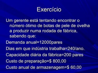 ExercícioExercício
Um gerente está tentando encontrar oUm gerente está tentando encontrar o
número ótimo de botas de pele de ovelhanúmero ótimo de botas de pele de ovelha
a produzir numa rodada de fábrica,a produzir numa rodada de fábrica,
sabendo que:sabendo que:
Demanda anual=12000paresDemanda anual=12000pares
Dias em que indústria trabalha=240/ano.Dias em que indústria trabalha=240/ano.
Capacidade diária da fábrica=200 paresCapacidade diária da fábrica=200 pares
Custo de preparação=$ 800,00Custo de preparação=$ 800,00
Custo anual de armazenagem=$ 60,00Custo anual de armazenagem=$ 60,00
 