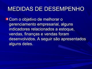 MEDIDAS DE DESEMPENHOMEDIDAS DE DESEMPENHO
Com o objetivo de melhorar oCom o objetivo de melhorar o
gerenciamento empresarial, algunsgerenciamento empresarial, alguns
indicadores relacionados a estoque,indicadores relacionados a estoque,
vendas, finanças e vendas foramvendas, finanças e vendas foram
desenvolvidos. A seguir são apresentadosdesenvolvidos. A seguir são apresentados
alguns deles.alguns deles.
 