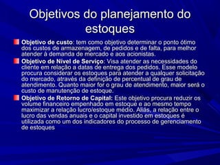Objetivos do planejamento doObjetivos do planejamento do
estoquesestoques
Objetivo de custoObjetivo de custo: tem como objetivo determinar o ponto ótimo: tem como objetivo determinar o ponto ótimo
dos custos de armazenagem, de pedidos e de falta, para melhordos custos de armazenagem, de pedidos e de falta, para melhor
atender à demanda de mercado e aos acionistas.atender à demanda de mercado e aos acionistas.
Objetivo de Nível de ServiçoObjetivo de Nível de Serviço: Visa atender as necessidades do: Visa atender as necessidades do
cliente em relação a datas de entrega dos pedidos. Esse modelocliente em relação a datas de entrega dos pedidos. Esse modelo
procura considerar os estoques para atender a qualquer solicitaçãoprocura considerar os estoques para atender a qualquer solicitação
do mercado, através da definição de percentual de grau dedo mercado, através da definição de percentual de grau de
atendimento. Quanto maior for o grau de atendimento, maior será oatendimento. Quanto maior for o grau de atendimento, maior será o
custo de manutenção de estoque.custo de manutenção de estoque.
Objetivo de Retorno de Capital:Objetivo de Retorno de Capital: Este objetivo procura reduzir osEste objetivo procura reduzir os
volume financeiro empenhado em estoque e ao mesmo tempovolume financeiro empenhado em estoque e ao mesmo tempo
maximizar a relação lucro/estoque médio. Aliás, a relação entre omaximizar a relação lucro/estoque médio. Aliás, a relação entre o
lucro das vendas anuais e o capital investido em estoques élucro das vendas anuais e o capital investido em estoques é
utilizada como um dos indicadores do processo de gerenciamentoutilizada como um dos indicadores do processo de gerenciamento
de estoquesde estoques
 