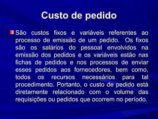 Custo de pedidoCusto de pedido
São custos fixos e variáveis referentes aoSão custos fixos e variáveis referentes ao
processo de emissão de um pedido. Os fixosprocesso de emissão de um pedido. Os fixos
são os salários do pessoal envolvidos nasão os salários do pessoal envolvidos na
emissão dos pedidos e os variáveis estão nasemissão dos pedidos e os variáveis estão nas
fichas de pedidos e nos processos de enviarfichas de pedidos e nos processos de enviar
esses pedidos aos fornecedores, bem como,esses pedidos aos fornecedores, bem como,
todos os recursos necessários para taltodos os recursos necessários para tal
procedimento. Portanto, o custo de pedido estáprocedimento. Portanto, o custo de pedido está
diretamente relacionado com o volume dasdiretamente relacionado com o volume das
requisições ou pedidos que ocorrem no período.requisições ou pedidos que ocorrem no período.
 