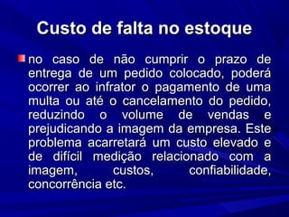 Custo de falta no estoqueCusto de falta no estoque
no caso de não cumprir o prazo deno caso de não cumprir o prazo de
entrega de um pedido colocado, poderáentrega de um pedido colocado, poderá
ocorrer ao infrator o pagamento de umaocorrer ao infrator o pagamento de uma
multa ou até o cancelamento do pedido,multa ou até o cancelamento do pedido,
reduzindo o volume de vendas ereduzindo o volume de vendas e
prejudicando a imagem da empresa. Esteprejudicando a imagem da empresa. Este
problema acarretará um custo elevado eproblema acarretará um custo elevado e
de difícil medição relacionado com ade difícil medição relacionado com a
imagem, custos, confiabilidade,imagem, custos, confiabilidade,
concorrência etc.concorrência etc.
 