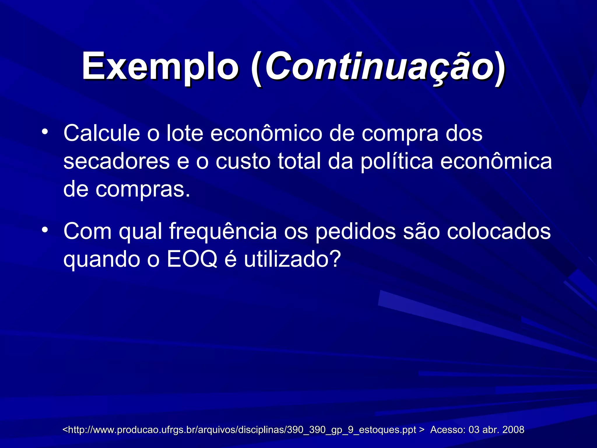 Exemplo (Exemplo (ContinuaçãoContinuação))
• Calcule o lote econômico de compra dos
secadores e o custo total da política econômica
de compras.
• Com qual frequência os pedidos são colocados
quando o EOQ é utilizado?
<http://www.producao.ufrgs.br/arquivos/disciplinas/390_390_gp_9_estoques.ppt > Acesso: 03 abr. 2008<http://www.producao.ufrgs.br/arquivos/disciplinas/390_390_gp_9_estoques.ppt > Acesso: 03 abr. 2008
 