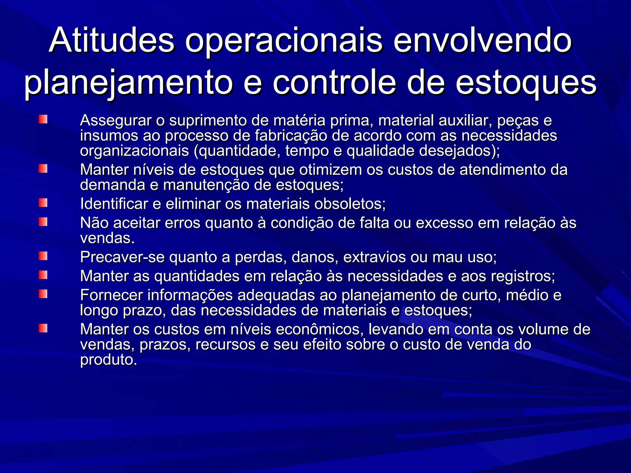 Atitudes operacionais envolvendoAtitudes operacionais envolvendo
planejamento e controle de estoquesplanejamento e controle de estoques
Assegurar o suprimento de matéria prima, material auxiliar, peças eAssegurar o suprimento de matéria prima, material auxiliar, peças e
insumos ao processo de fabricação de acordo com as necessidadesinsumos ao processo de fabricação de acordo com as necessidades
organizacionais (quantidade, tempo e qualidade desejados);organizacionais (quantidade, tempo e qualidade desejados);
Manter níveis de estoques que otimizem os custos de atendimento daManter níveis de estoques que otimizem os custos de atendimento da
demanda e manutenção de estoques;demanda e manutenção de estoques;
Identificar e eliminar os materiais obsoletos;Identificar e eliminar os materiais obsoletos;
Não aceitar erros quanto à condição de falta ou excesso em relação àsNão aceitar erros quanto à condição de falta ou excesso em relação às
vendas.vendas.
Precaver-se quanto a perdas, danos, extravios ou mau uso;Precaver-se quanto a perdas, danos, extravios ou mau uso;
Manter as quantidades em relação às necessidades e aos registros;Manter as quantidades em relação às necessidades e aos registros;
Fornecer informações adequadas ao planejamento de curto, médio eFornecer informações adequadas ao planejamento de curto, médio e
longo prazo, das necessidades de materiais e estoques;longo prazo, das necessidades de materiais e estoques;
Manter os custos em níveis econômicos, levando em conta os volume deManter os custos em níveis econômicos, levando em conta os volume de
vendas, prazos, recursos e seu efeito sobre o custo de venda dovendas, prazos, recursos e seu efeito sobre o custo de venda do
produto.produto.
 