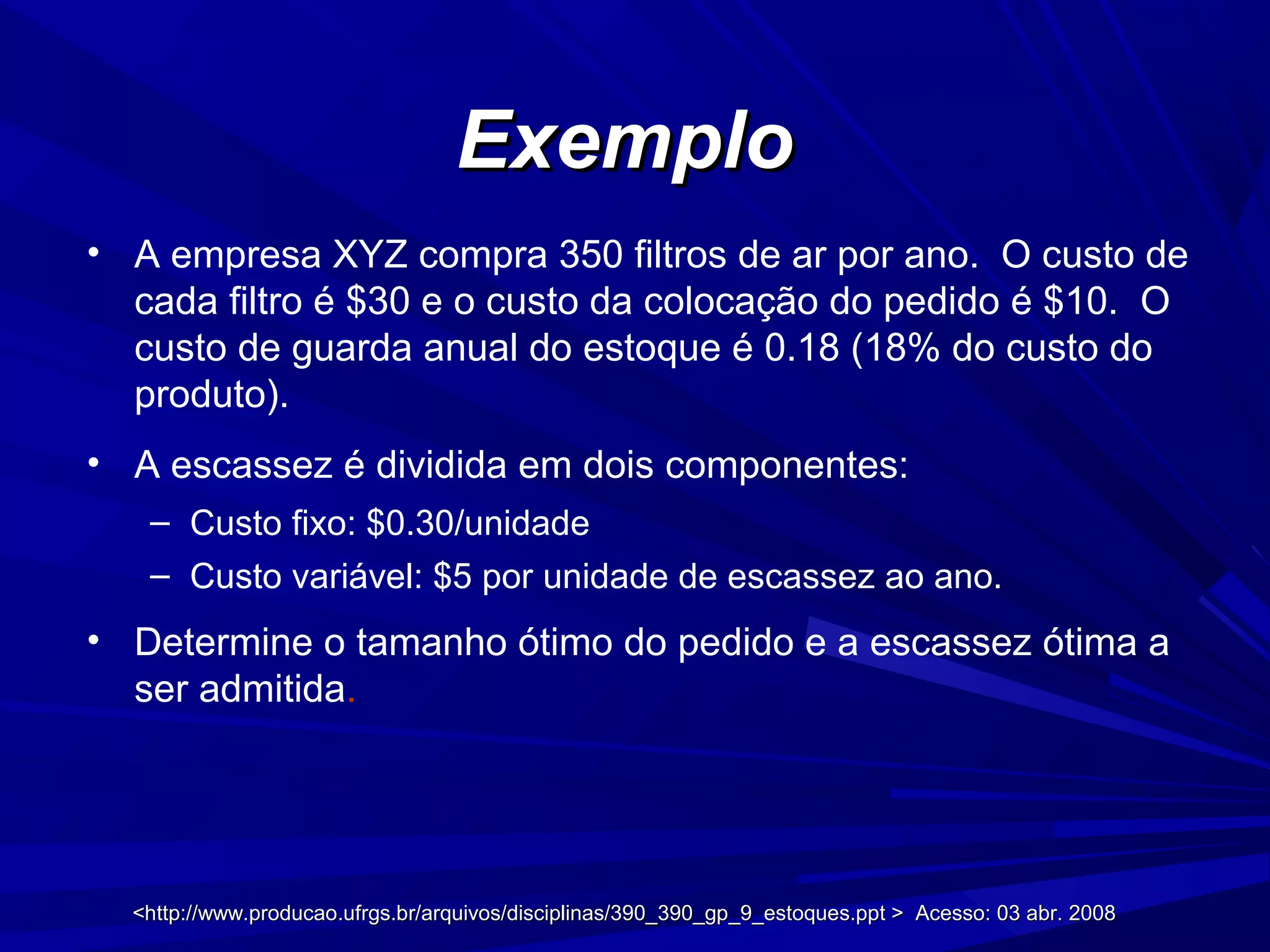 <http://www.producao.ufrgs.br/arquivos/disciplinas/390_390_gp_9_estoques.ppt > Acesso: 03 abr. 2008<http://www.producao.ufrgs.br/arquivos/disciplinas/390_390_gp_9_estoques.ppt > Acesso: 03 abr. 2008
ExemploExemplo
• A empresa XYZ compra 350 filtros de ar por ano. O custo de
cada filtro é $30 e o custo da colocação do pedido é $10. O
custo de guarda anual do estoque é 0.18 (18% do custo do
produto).
• A escassez é dividida em dois componentes:
– Custo fixo: $0.30/unidade
– Custo variável: $5 por unidade de escassez ao ano.
• Determine o tamanho ótimo do pedido e a escassez ótima a
ser admitida.
 
