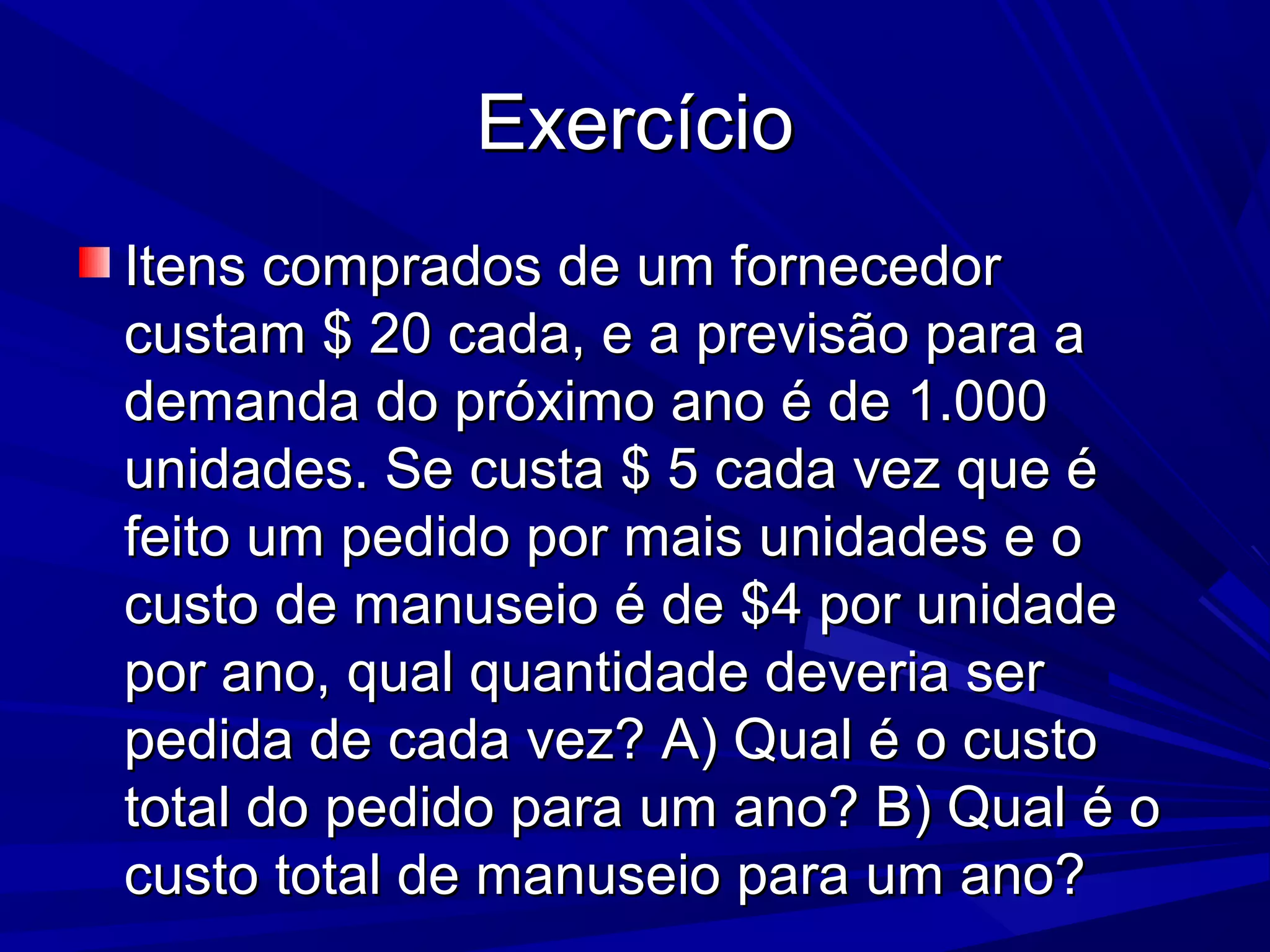 ExercícioExercício
Itens comprados de um fornecedorItens comprados de um fornecedor
custam $ 20 cada, e a previsão para acustam $ 20 cada, e a previsão para a
demanda do próximo ano é de 1.000demanda do próximo ano é de 1.000
unidades. Se custa $ 5 cada vez que éunidades. Se custa $ 5 cada vez que é
feito um pedido por mais unidades e ofeito um pedido por mais unidades e o
custo de manuseio é de $4 por unidadecusto de manuseio é de $4 por unidade
por ano, qual quantidade deveria serpor ano, qual quantidade deveria ser
pedida de cada vez? A) Qual é o custopedida de cada vez? A) Qual é o custo
total do pedido para um ano? B) Qual é ototal do pedido para um ano? B) Qual é o
custo total de manuseio para um ano?custo total de manuseio para um ano?
 