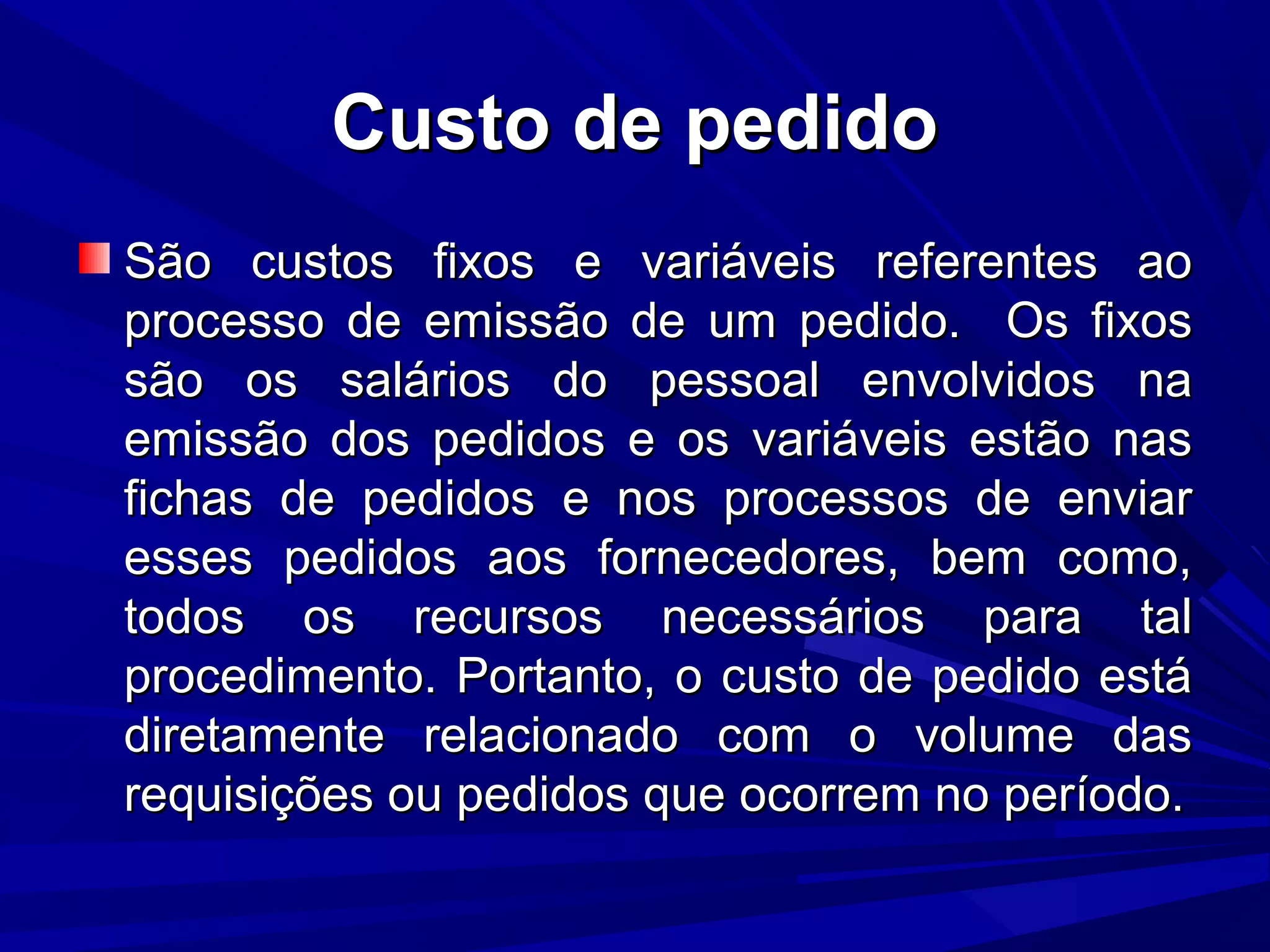 Custo de pedidoCusto de pedido
São custos fixos e variáveis referentes aoSão custos fixos e variáveis referentes ao
processo de emissão de um pedido. Os fixosprocesso de emissão de um pedido. Os fixos
são os salários do pessoal envolvidos nasão os salários do pessoal envolvidos na
emissão dos pedidos e os variáveis estão nasemissão dos pedidos e os variáveis estão nas
fichas de pedidos e nos processos de enviarfichas de pedidos e nos processos de enviar
esses pedidos aos fornecedores, bem como,esses pedidos aos fornecedores, bem como,
todos os recursos necessários para taltodos os recursos necessários para tal
procedimento. Portanto, o custo de pedido estáprocedimento. Portanto, o custo de pedido está
diretamente relacionado com o volume dasdiretamente relacionado com o volume das
requisições ou pedidos que ocorrem no período.requisições ou pedidos que ocorrem no período.
 