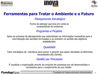 Ferramentas para Tratar o Ambiente e o Futuro Fator estratégico de  relevância para prever e garantir que sejam atendidas as diferentes necessidades dos clientes.  É visualizar a organização através do conjunto de processos por ela desenvolvidos e necessários para o cumprimento da sua missão  Forma de planejar que leva em conta as  características do ambiente Qualidade Planejamento Estratégico Programas e Projetos Gestão por Processos Apoio ao processo de planejamento que sistematizam as informações necessárias para a concretização das decisões formuladas e as orientam no sentido dos objetivos estabelecidos  