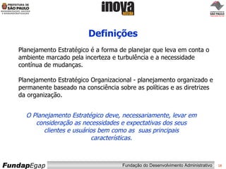 Definições O Planejamento Estratégico deve, necessariamente, levar em consideração as necessidades e expectativas dos seus clientes e usuários bem como as  suas principais características. Planejamento Estratégico é a forma de planejar que leva em conta o ambiente marcado pela incerteza e turbulência e a necessidade contínua de mudanças. Planejamento Estratégico Organizacional - planejamento organizado e permanente baseado na consciência sobre as políticas e as diretrizes da organização. 
