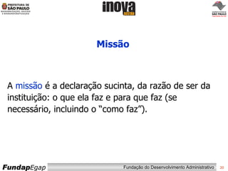 Missão A  missão  é a declaração sucinta, da razão de ser da instituição: o que ela faz e para que faz (se necessário, incluindo o “como faz”).   