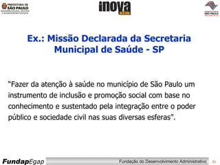 Ex.: Missão Declarada da Secretaria Municipal de Saúde - SP “ Fazer da atenção à saúde no município de São Paulo um instrumento de inclusão e promoção social com base no conhecimento e sustentado pela integração entre o poder público e sociedade civil nas suas diversas esferas”. 