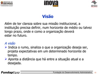 Visão Além de ter clareza sobre sua missão institucional, a instituição precisa definir, num horizonte de médio ou talvez longo prazo, onde e como a organização deverá estar no futuro. A visão Indica o rumo, sinaliza o que a organização deseja ser,   projeta expectativas em um determinado horizonte de   tempo.  Aponta a distância que há entre a situação atual e a    desejada. 