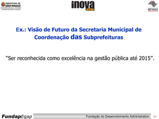 E x.: Visão de Futuro da Secretaria Municipal de Coordenação  das  Subprefeituras “ Ser reconhecida como excelência na gestão pública  até 2015 ”. 