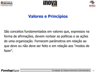 Valores e Princípios São conceitos fundamentados em valores que, expressos na forma de afirmações, devem nortear as políticas e as ações de uma organização. Fornecem parâmetros em relação ao que deve ou não deve ser feito e em relação aos "modos de fazer". 