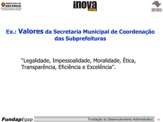 E x.:  Valores  da Secretaria Municipal de Coordenação das Subprefeituras “ Legalidade, Impessoalidade, Moralidade, Ética, Transparência, Eficiência e Excelência”. 