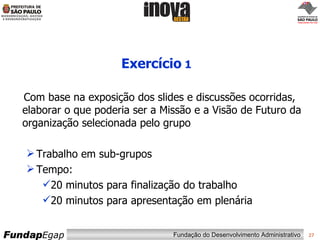 Exercício  1 Com base na exposição dos slides e discussões ocorridas, elaborar o que poderia ser a Missão e a Visão de Futuro da organização selecionada pelo grupo Trabalho em sub-grupos Tempo: 20 minutos para finalização do trabalho 20 minutos para apresentação em plenária 